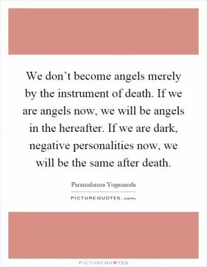 We don’t become angels merely by the instrument of death. If we are angels now, we will be angels in the hereafter. If we are dark, negative personalities now, we will be the same after death Picture Quote #1