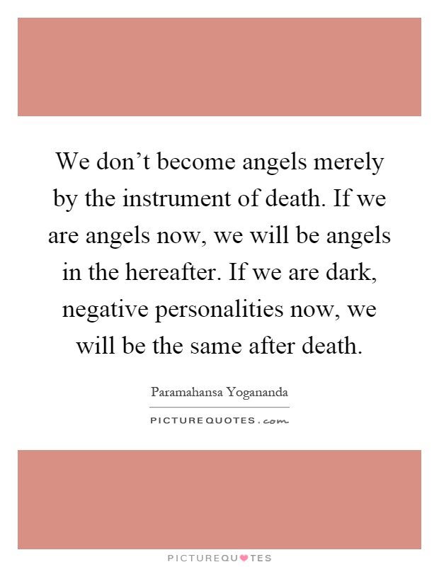 We don't become angels merely by the instrument of death. If we are angels now, we will be angels in the hereafter. If we are dark, negative personalities now, we will be the same after death Picture Quote #1