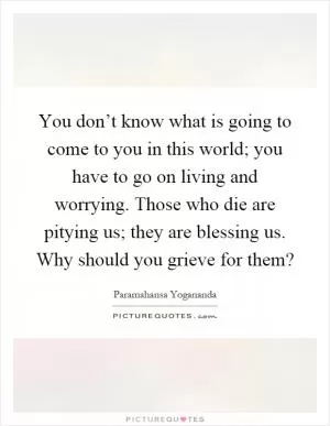 You don’t know what is going to come to you in this world; you have to go on living and worrying. Those who die are pitying us; they are blessing us. Why should you grieve for them? Picture Quote #1