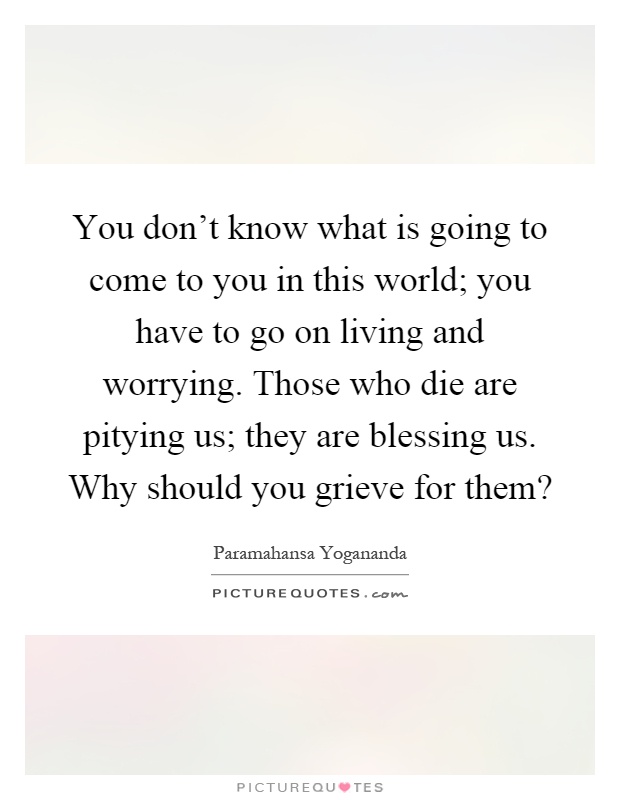 You don't know what is going to come to you in this world; you have to go on living and worrying. Those who die are pitying us; they are blessing us. Why should you grieve for them? Picture Quote #1