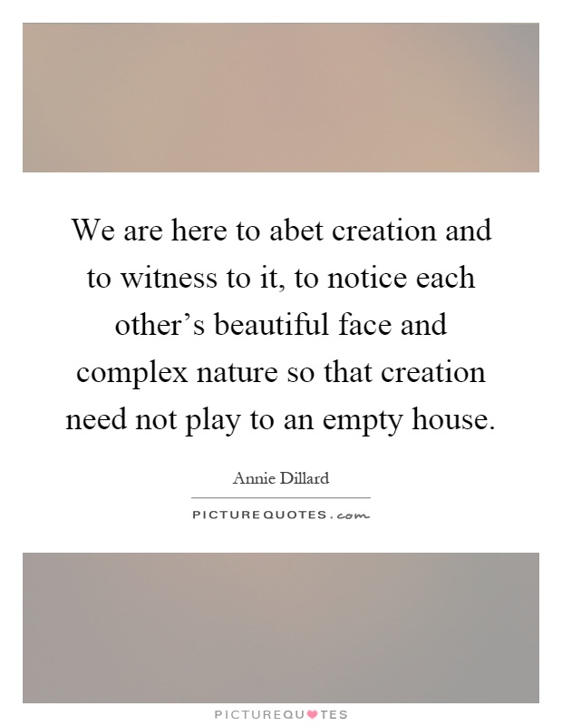We are here to abet creation and to witness to it, to notice each other's beautiful face and complex nature so that creation need not play to an empty house Picture Quote #1
