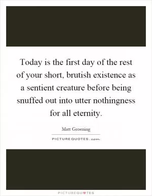 Today is the first day of the rest of your short, brutish existence as a sentient creature before being snuffed out into utter nothingness for all eternity Picture Quote #1