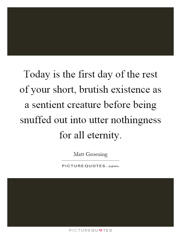 Today is the first day of the rest of your short, brutish existence as a sentient creature before being snuffed out into utter nothingness for all eternity Picture Quote #1