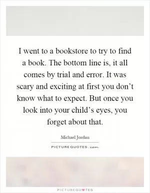 I went to a bookstore to try to find a book. The bottom line is, it all comes by trial and error. It was scary and exciting at first you don’t know what to expect. But once you look into your child’s eyes, you forget about that Picture Quote #1