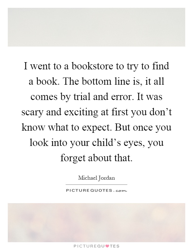 I went to a bookstore to try to find a book. The bottom line is, it all comes by trial and error. It was scary and exciting at first you don't know what to expect. But once you look into your child's eyes, you forget about that Picture Quote #1