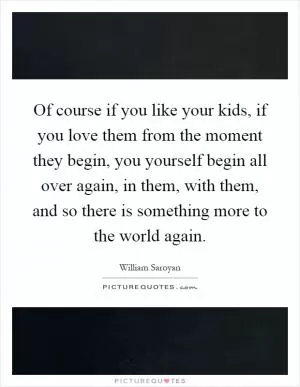 Of course if you like your kids, if you love them from the moment they begin, you yourself begin all over again, in them, with them, and so there is something more to the world again Picture Quote #1