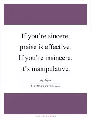 If you’re sincere, praise is effective. If you’re insincere, it’s manipulative Picture Quote #1