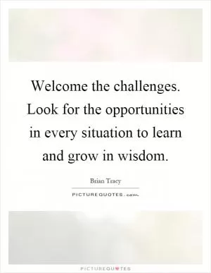 Welcome the challenges. Look for the opportunities in every situation to learn and grow in wisdom Picture Quote #1
