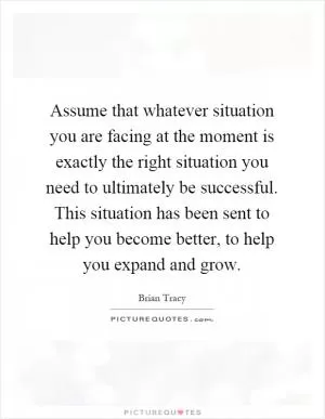 Assume that whatever situation you are facing at the moment is exactly the right situation you need to ultimately be successful. This situation has been sent to help you become better, to help you expand and grow Picture Quote #1