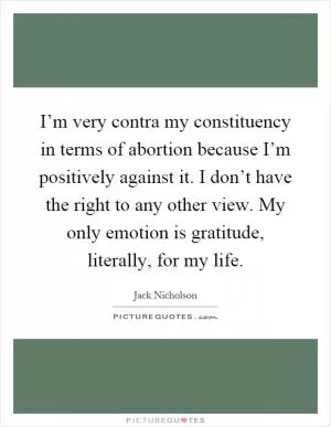 I’m very contra my constituency in terms of abortion because I’m positively against it. I don’t have the right to any other view. My only emotion is gratitude, literally, for my life Picture Quote #1
