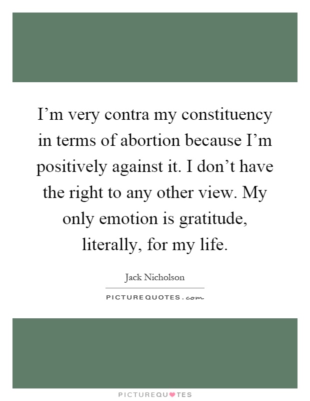 I'm very contra my constituency in terms of abortion because I'm positively against it. I don't have the right to any other view. My only emotion is gratitude, literally, for my life Picture Quote #1