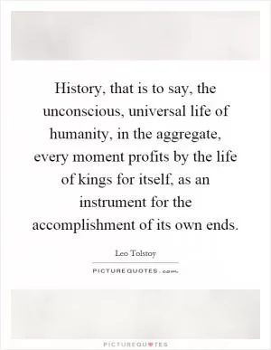 History, that is to say, the unconscious, universal life of humanity, in the aggregate, every moment profits by the life of kings for itself, as an instrument for the accomplishment of its own ends Picture Quote #1