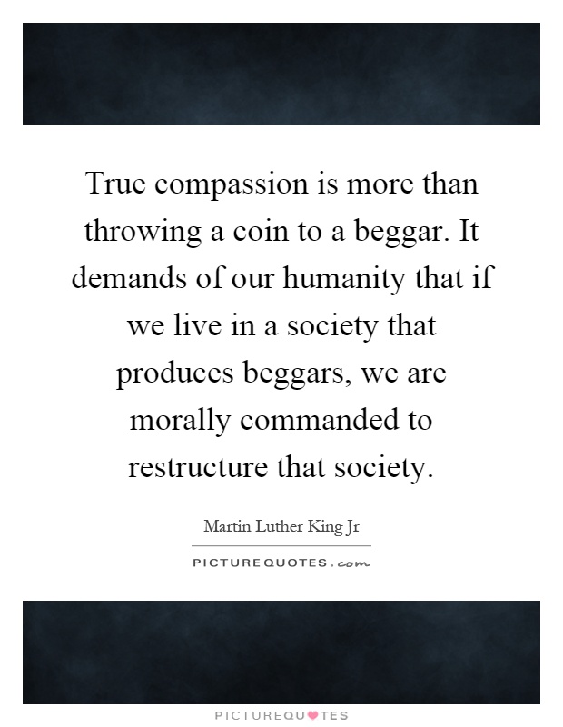 True compassion is more than throwing a coin to a beggar. It demands of our humanity that if we live in a society that produces beggars, we are morally commanded to restructure that society Picture Quote #1