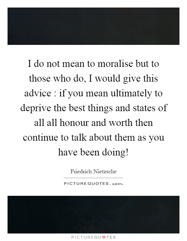 I do not mean to moralise but to those who do, I would give this advice : if you mean ultimately to deprive the best things and states of all all honour and worth then continue to talk about them as you have been doing! Picture Quote #1