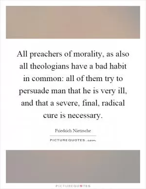All preachers of morality, as also all theologians have a bad habit in common: all of them try to persuade man that he is very ill, and that a severe, final, radical cure is necessary Picture Quote #1