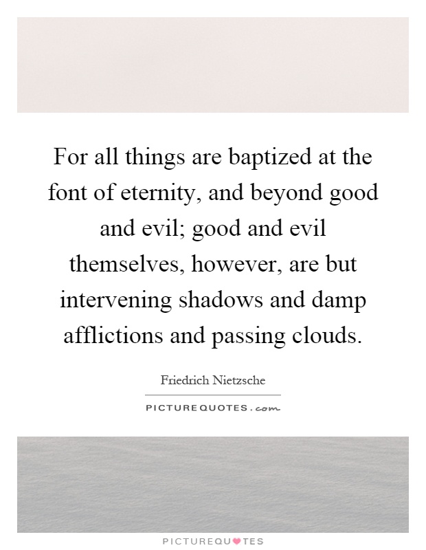 For all things are baptized at the font of eternity, and beyond good and evil; good and evil themselves, however, are but intervening shadows and damp afflictions and passing clouds Picture Quote #1