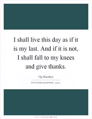 I shall live this day as if it is my last. And if it is not, I shall fall to my knees and give thanks Picture Quote #1