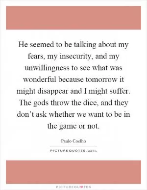He seemed to be talking about my fears, my insecurity, and my unwillingness to see what was wonderful because tomorrow it might disappear and I might suffer. The gods throw the dice, and they don’t ask whether we want to be in the game or not Picture Quote #1