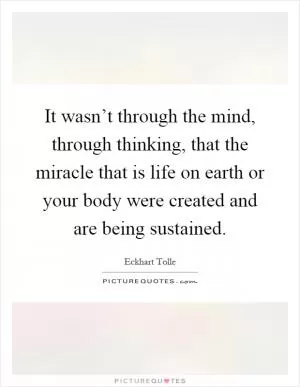 It wasn’t through the mind, through thinking, that the miracle that is life on earth or your body were created and are being sustained Picture Quote #1