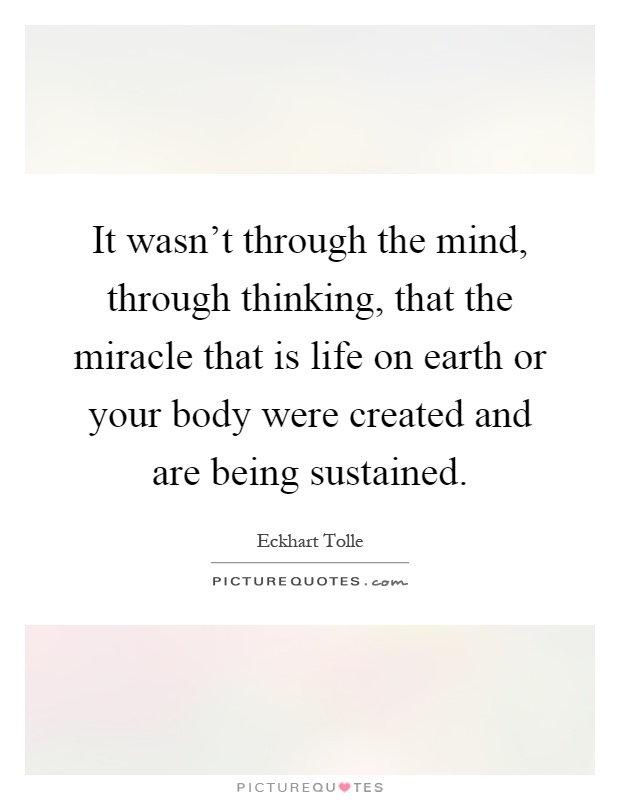 It wasn't through the mind, through thinking, that the miracle that is life on earth or your body were created and are being sustained Picture Quote #1