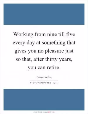 Working from nine till five every day at something that gives you no pleasure just so that, after thirty years, you can retire Picture Quote #1