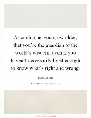 Assuming, as you grow older, that you’re the guardian of the world’s wisdom, even if you haven’t necessarily lived enough to know what’s right and wrong Picture Quote #1