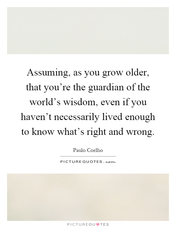 Assuming, as you grow older, that you're the guardian of the world's wisdom, even if you haven't necessarily lived enough to know what's right and wrong Picture Quote #1