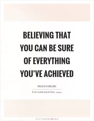 Believing that you can be sure of everything you’ve achieved Picture Quote #1