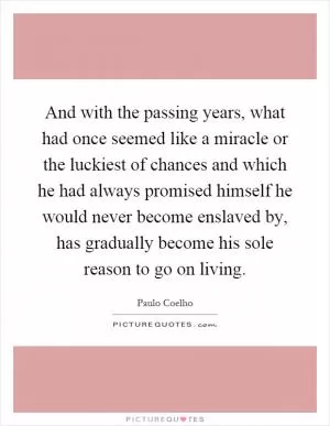 And with the passing years, what had once seemed like a miracle or the luckiest of chances and which he had always promised himself he would never become enslaved by, has gradually become his sole reason to go on living Picture Quote #1