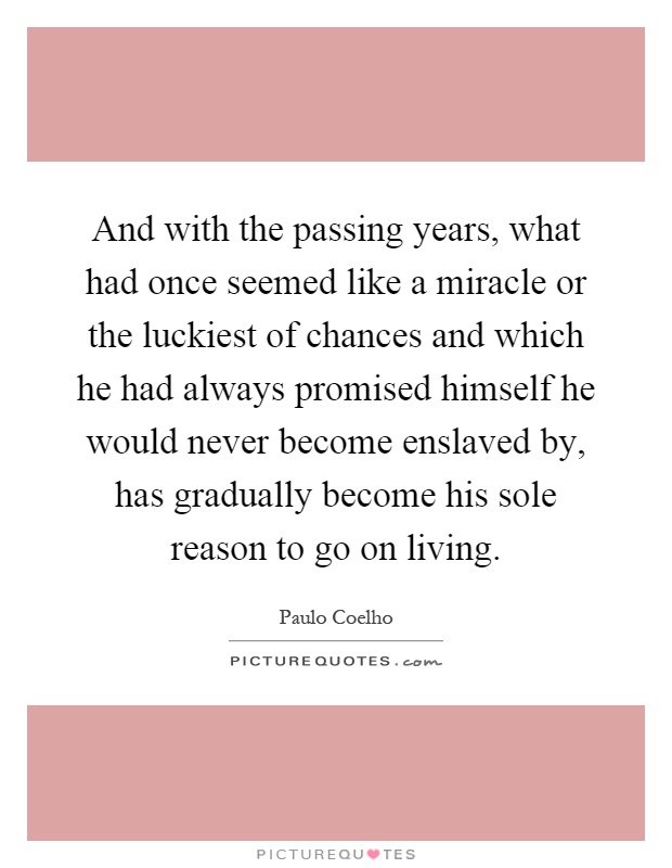And with the passing years, what had once seemed like a miracle or the luckiest of chances and which he had always promised himself he would never become enslaved by, has gradually become his sole reason to go on living Picture Quote #1