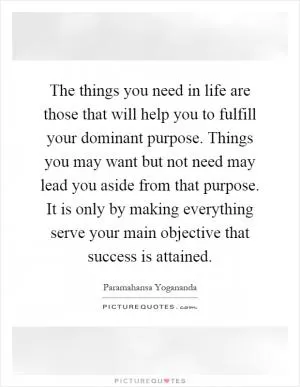 The things you need in life are those that will help you to fulfill your dominant purpose. Things you may want but not need may lead you aside from that purpose. It is only by making everything serve your main objective that success is attained Picture Quote #1