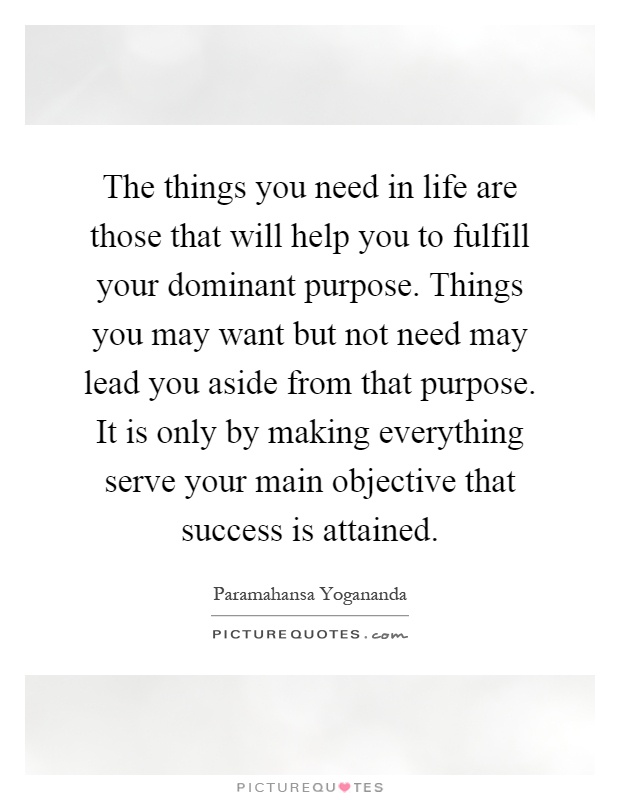 The things you need in life are those that will help you to fulfill your dominant purpose. Things you may want but not need may lead you aside from that purpose. It is only by making everything serve your main objective that success is attained Picture Quote #1