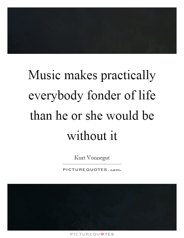 Music makes practically everybody fonder of life than he or she would be without it Picture Quote #1