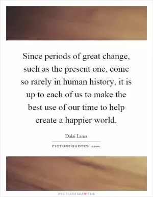 Since periods of great change, such as the present one, come so rarely in human history, it is up to each of us to make the best use of our time to help create a happier world Picture Quote #1