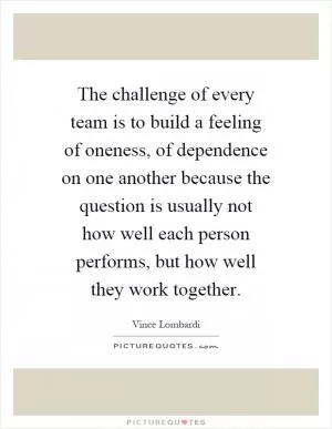 The challenge of every team is to build a feeling of oneness, of dependence on one another because the question is usually not how well each person performs, but how well they work together Picture Quote #1