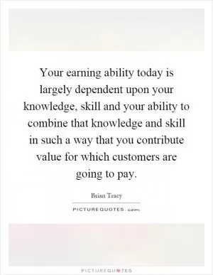 Your earning ability today is largely dependent upon your knowledge, skill and your ability to combine that knowledge and skill in such a way that you contribute value for which customers are going to pay Picture Quote #1