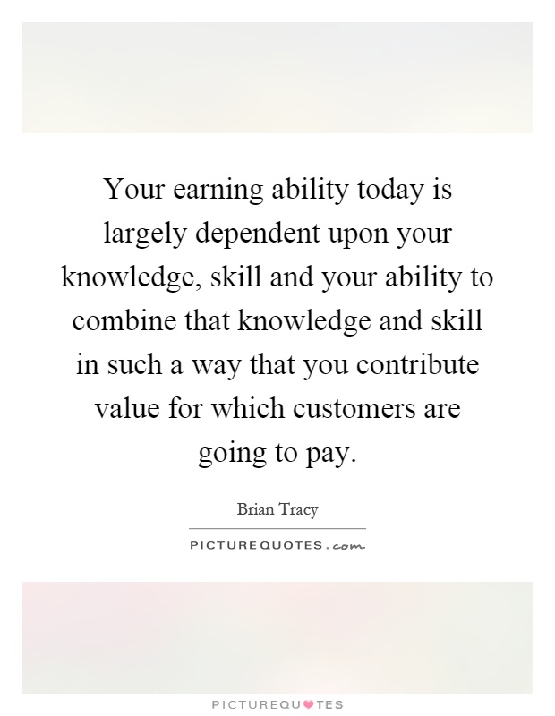 Your earning ability today is largely dependent upon your knowledge, skill and your ability to combine that knowledge and skill in such a way that you contribute value for which customers are going to pay Picture Quote #1