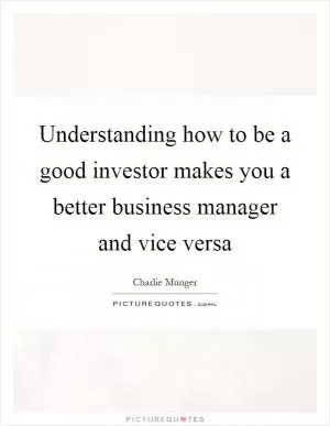 Understanding how to be a good investor makes you a better business manager and vice versa Picture Quote #1