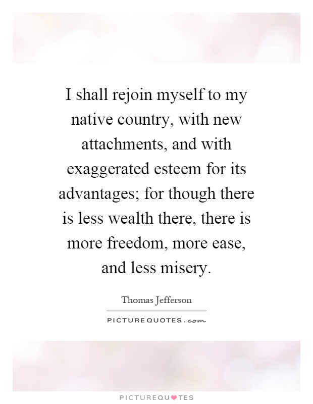 I shall rejoin myself to my native country, with new attachments, and with exaggerated esteem for its advantages; for though there is less wealth there, there is more freedom, more ease, and less misery Picture Quote #1