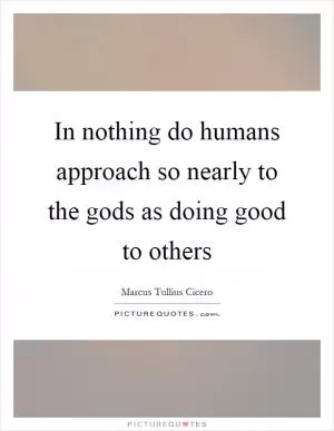 In nothing do humans approach so nearly to the gods as doing good to others Picture Quote #1