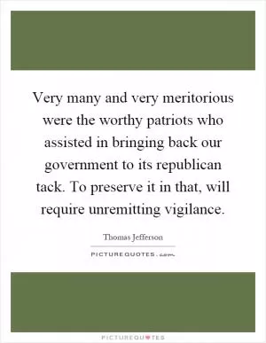 Very many and very meritorious were the worthy patriots who assisted in bringing back our government to its republican tack. To preserve it in that, will require unremitting vigilance Picture Quote #1