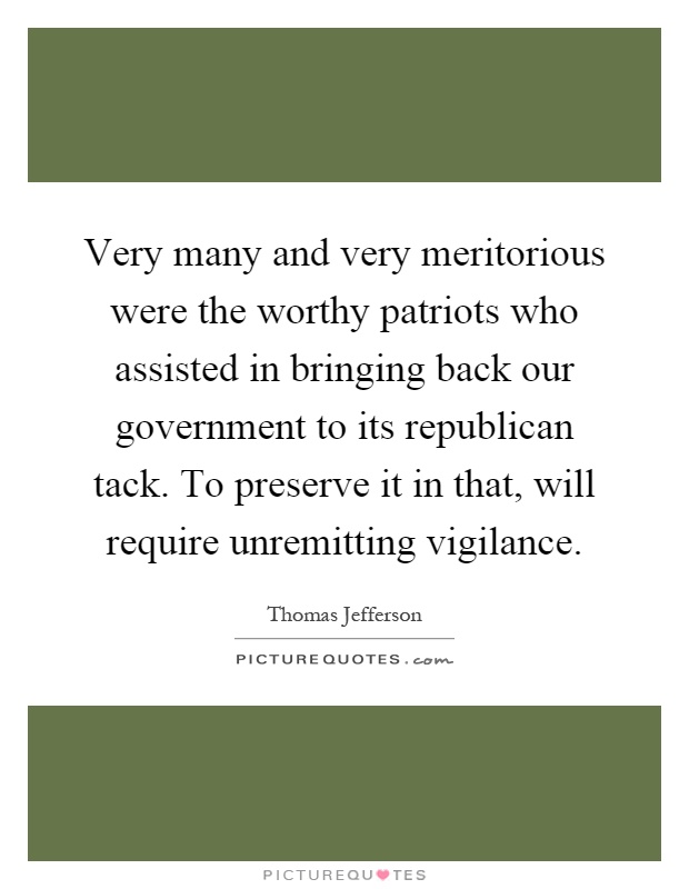 Very many and very meritorious were the worthy patriots who assisted in bringing back our government to its republican tack. To preserve it in that, will require unremitting vigilance Picture Quote #1