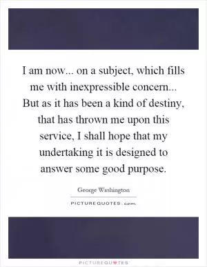 I am now... on a subject, which fills me with inexpressible concern... But as it has been a kind of destiny, that has thrown me upon this service, I shall hope that my undertaking it is designed to answer some good purpose Picture Quote #1