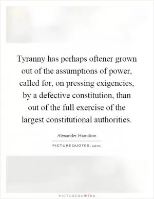 Tyranny has perhaps oftener grown out of the assumptions of power, called for, on pressing exigencies, by a defective constitution, than out of the full exercise of the largest constitutional authorities Picture Quote #1