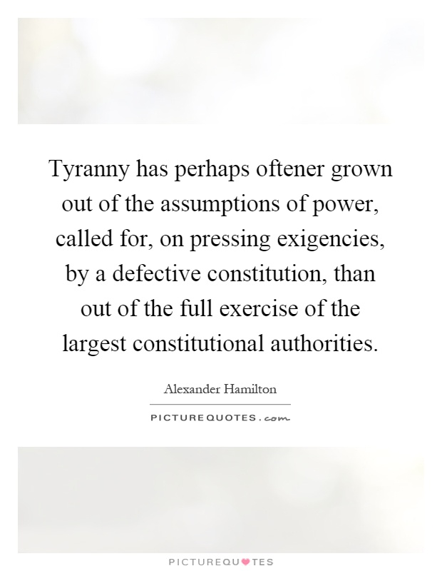 Tyranny has perhaps oftener grown out of the assumptions of power, called for, on pressing exigencies, by a defective constitution, than out of the full exercise of the largest constitutional authorities Picture Quote #1