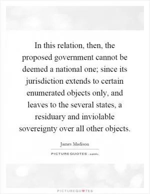 In this relation, then, the proposed government cannot be deemed a national one; since its jurisdiction extends to certain enumerated objects only, and leaves to the several states, a residuary and inviolable sovereignty over all other objects Picture Quote #1