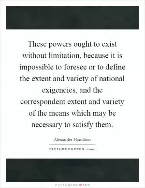 These powers ought to exist without limitation, because it is impossible to foresee or to define the extent and variety of national exigencies, and the correspondent extent and variety of the means which may be necessary to satisfy them Picture Quote #1