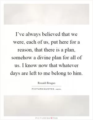 I’ve always believed that we were, each of us, put here for a reason, that there is a plan, somehow a divine plan for all of us. I know now that whatever days are left to me belong to him Picture Quote #1