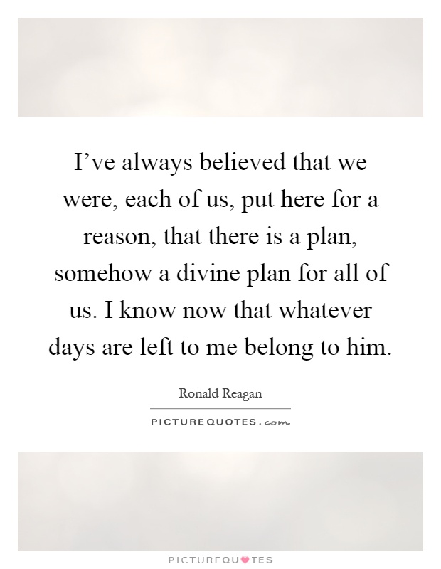 I've always believed that we were, each of us, put here for a reason, that there is a plan, somehow a divine plan for all of us. I know now that whatever days are left to me belong to him Picture Quote #1