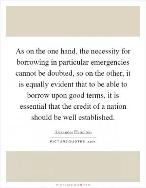 As on the one hand, the necessity for borrowing in particular emergencies cannot be doubted, so on the other, it is equally evident that to be able to borrow upon good terms, it is essential that the credit of a nation should be well established Picture Quote #1